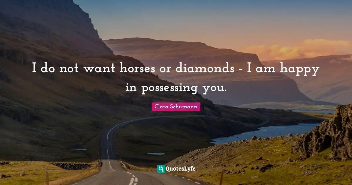 I do not want horses or diamonds - I am happy in possessing you.