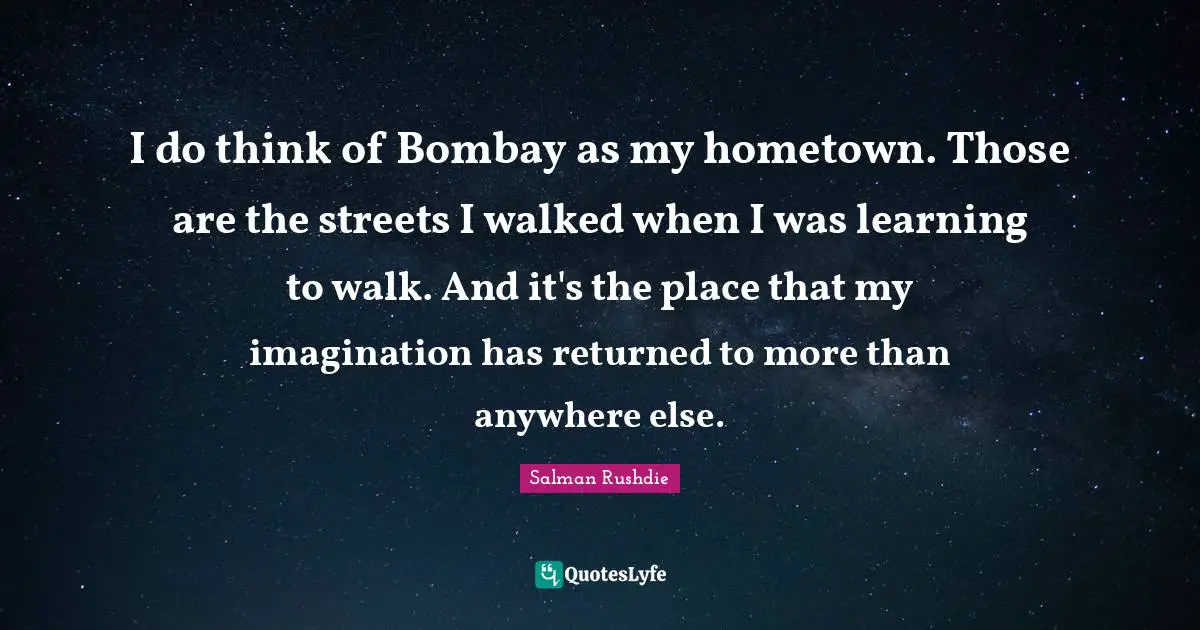 I do think of Bombay as my hometown. Those are the streets I walked when I was learning to walk. And it's the place that my imagination has returned to more than anywhere else.