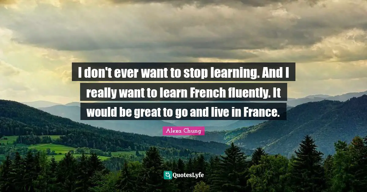 I don't ever want to stop learning. And I really want to learn French fluently. It would be great to go and live in France.