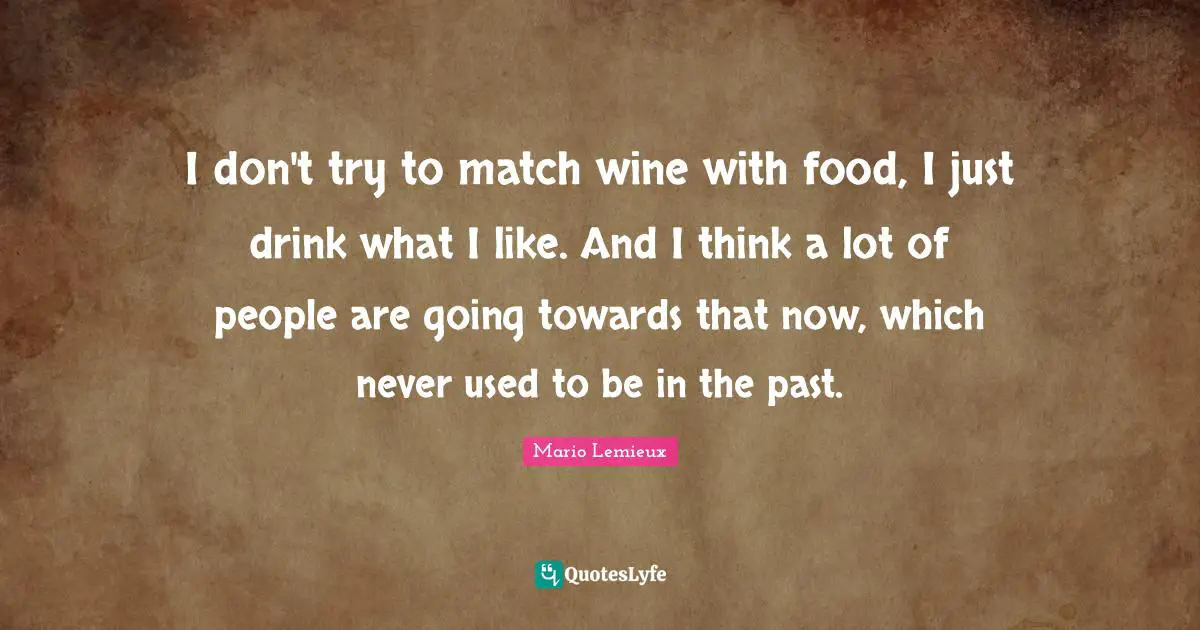 Mario Lemieux Quotes: "I don't try to match wine with food, I just drink what I like. And I think a lot of people are going towards that now, which never used to be in the past."