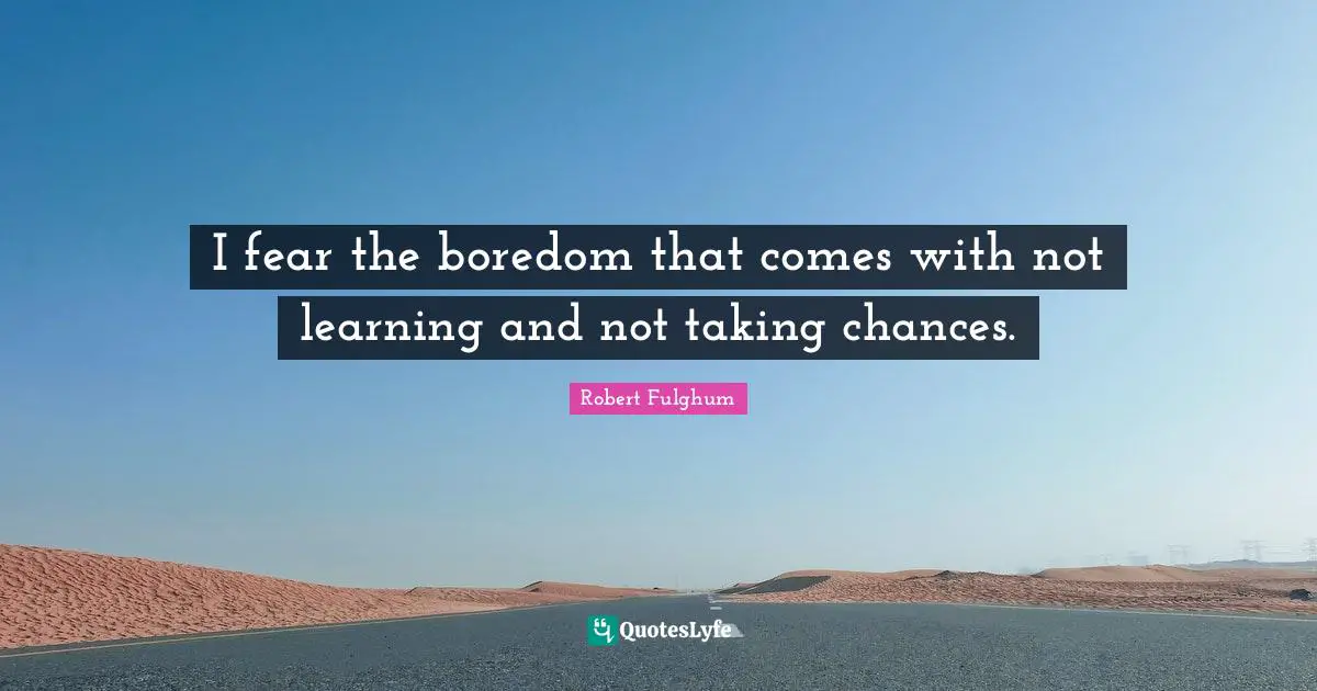 I fear the boredom that comes with not learning and not taking chances.