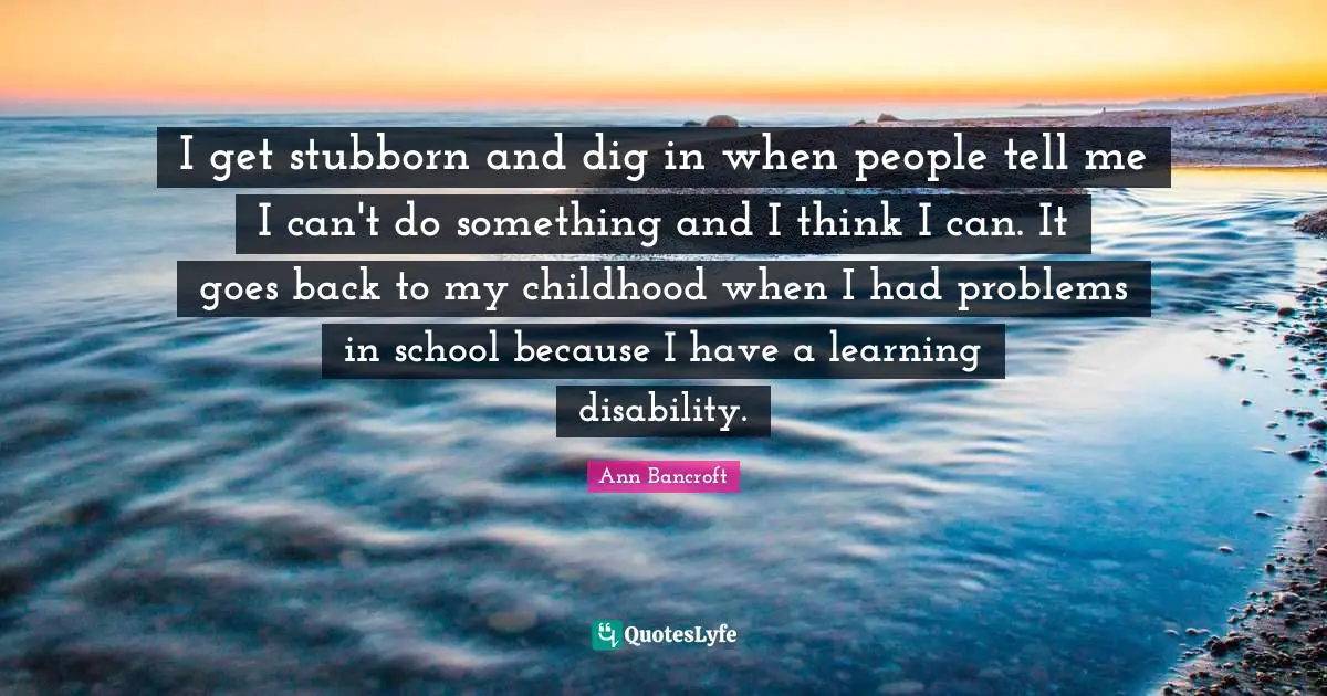 I get stubborn and dig in when people tell me I can't do something and I think I can. It goes back to my childhood when I had problems in school because I have a learning disability.