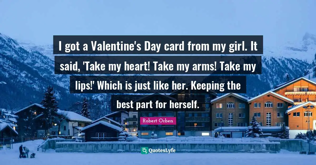 I got a Valentine's Day card from my girl. It said, 'Take my heart! Take my arms! Take my lips!' Which is just like her. Keeping the best part for herself.
