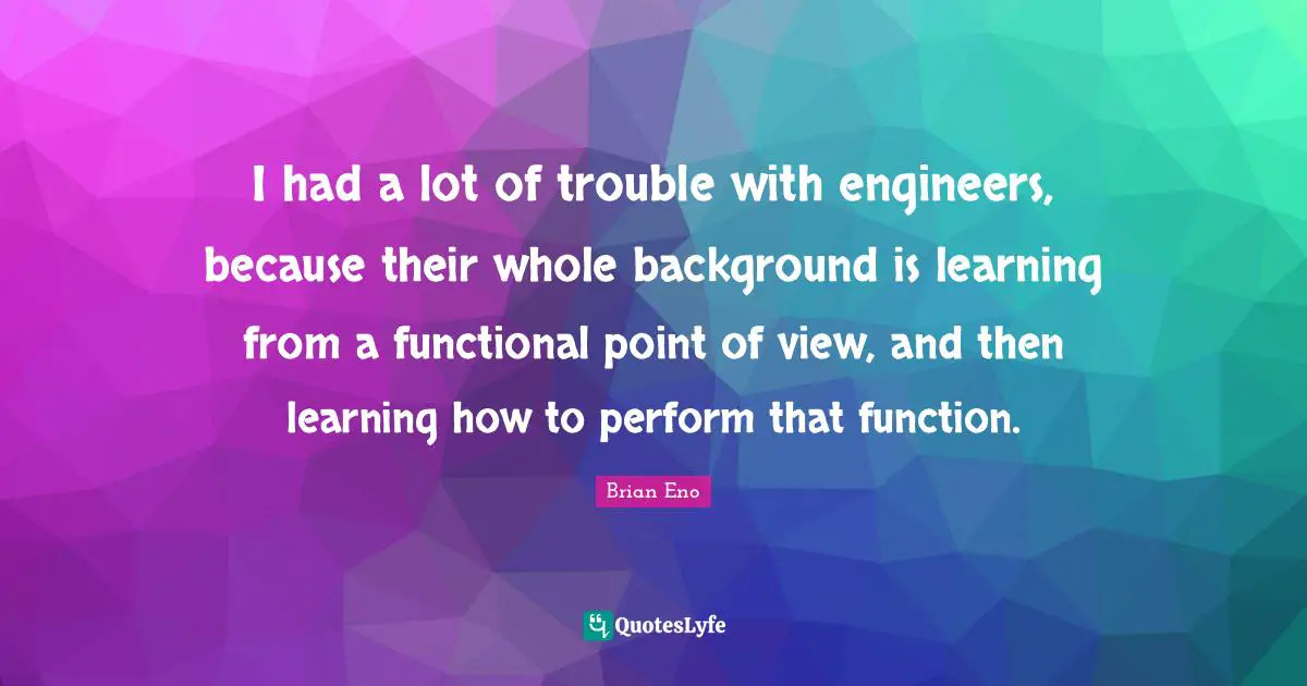 I had a lot of trouble with engineers, because their whole background is learning from a functional point of view, and then learning how to perform that function.