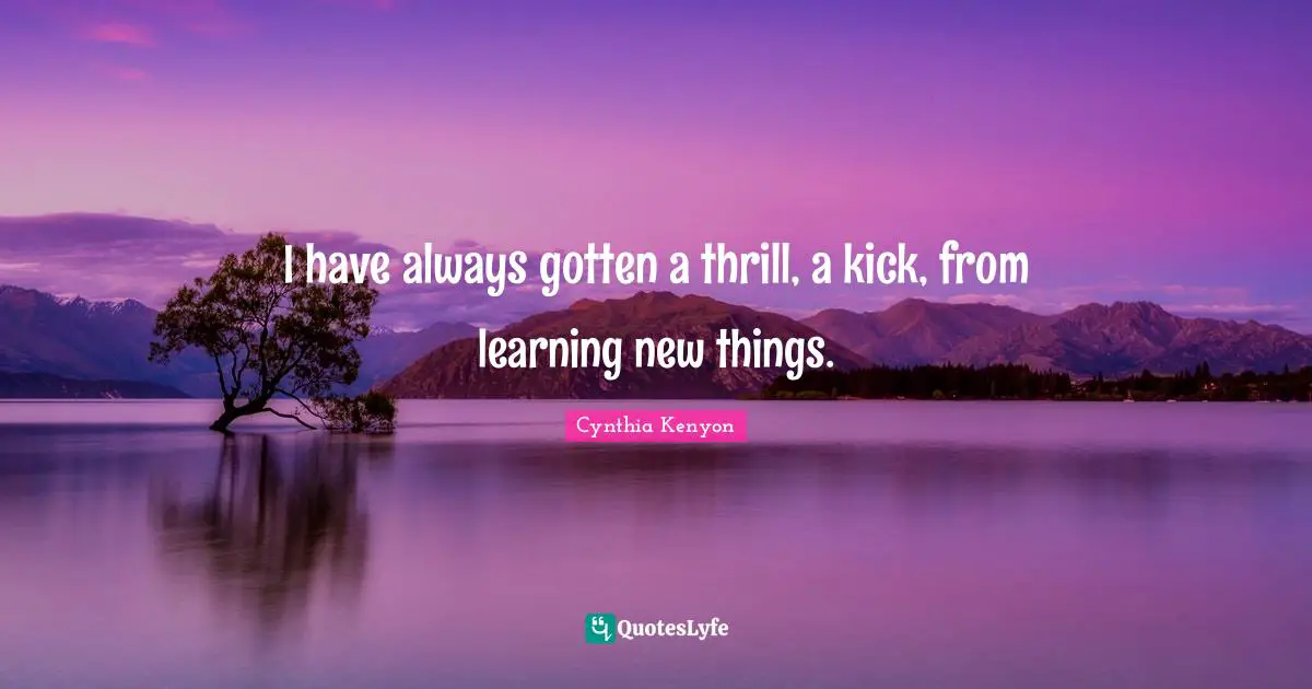 I have always gotten a thrill, a kick, from learning new things.