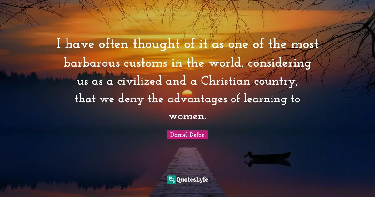 I have often thought of it as one of the most barbarous customs in the world, considering us as a civilized and a Christian country, that we deny the advantages of learning to women.