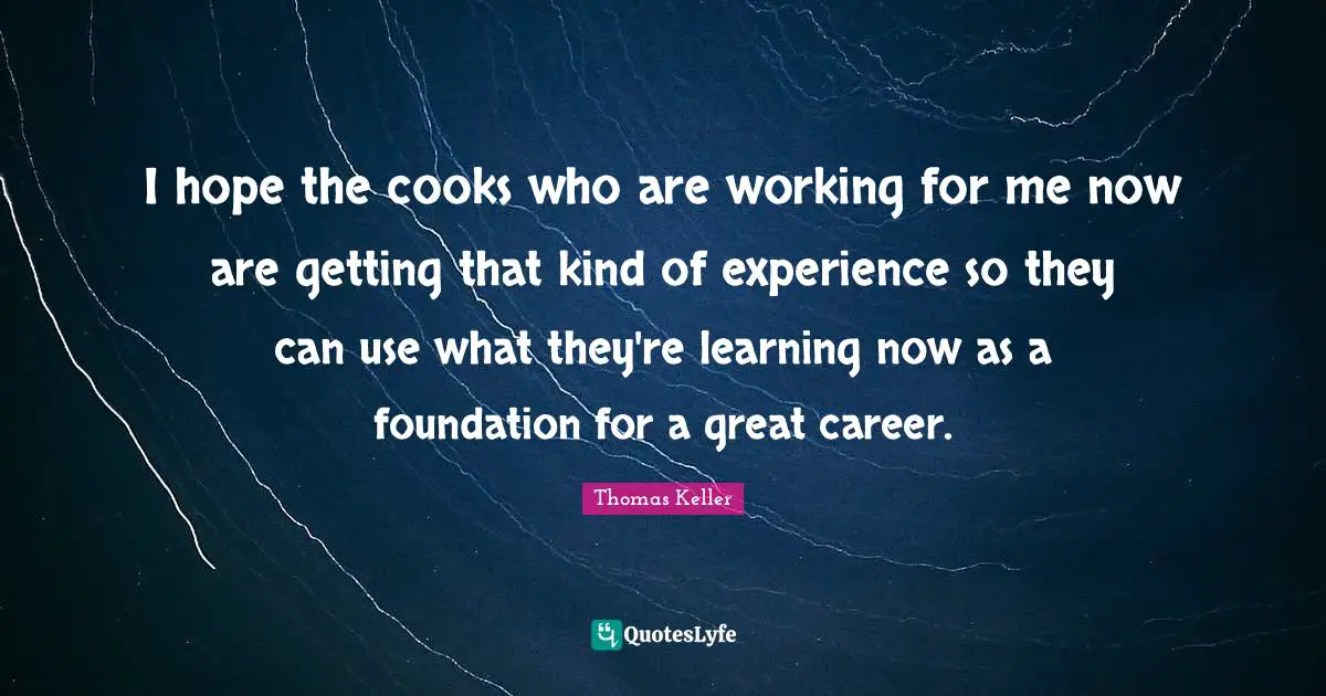 Thomas Keller Quotes: "I hope the cooks who are working for me now are getting that kind of experience so they can use what they're learning now as a foundation for a great career."