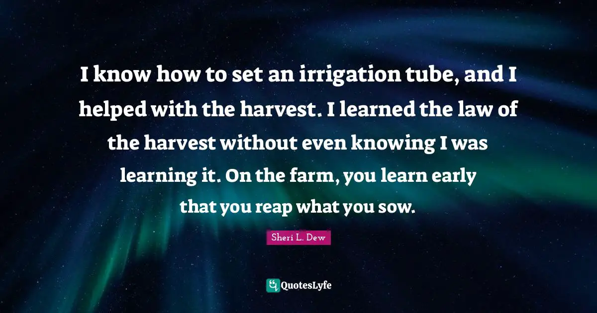 I know how to set an irrigation tube, and I helped with the harvest. I learned the law of the harvest without even knowing I was learning it. On the farm, you learn early that you reap what you sow.