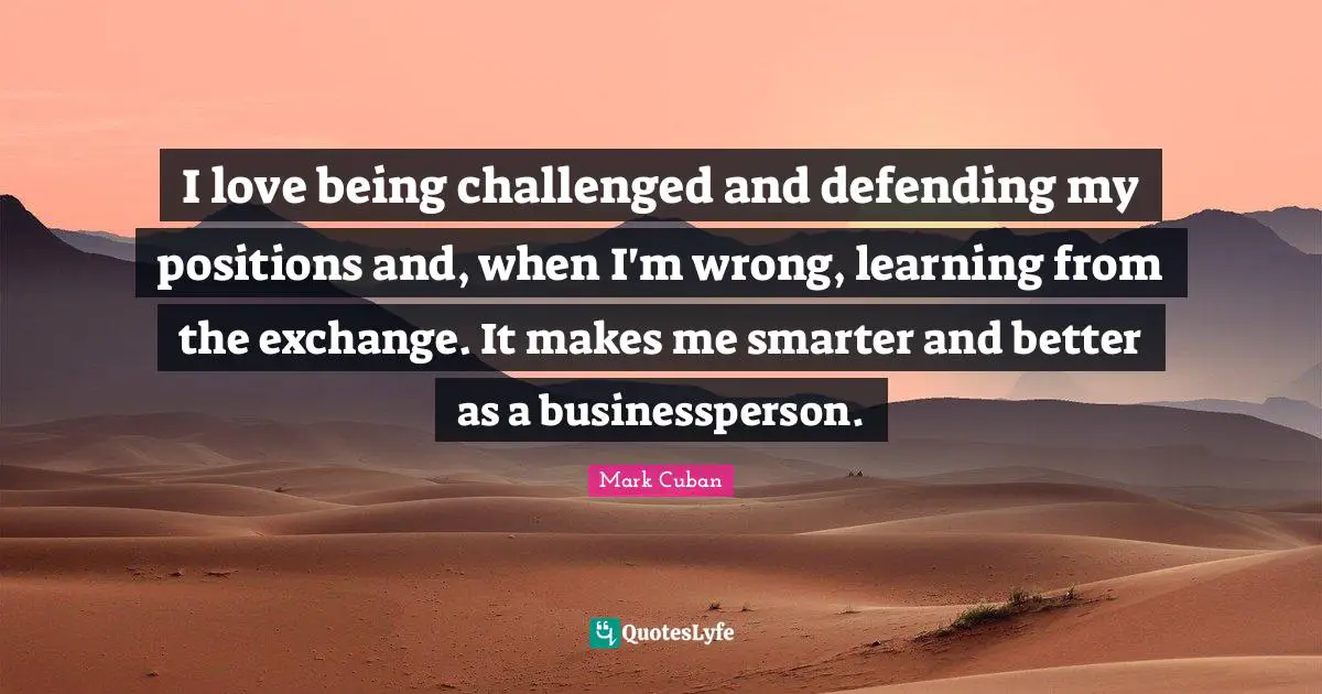 I love being challenged and defending my positions and, when I'm wrong, learning from the exchange. It makes me smarter and better as a businessperson.