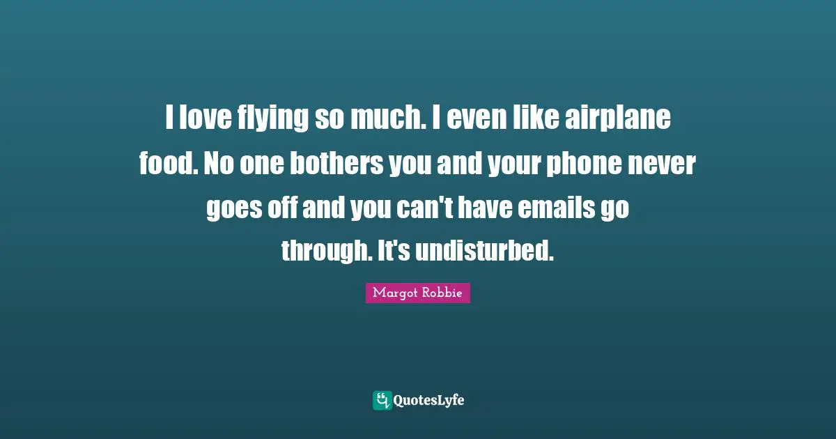 I love flying so much. I even like airplane food. No one bothers you and your phone never goes off and you can't have emails go through. It's undisturbed.