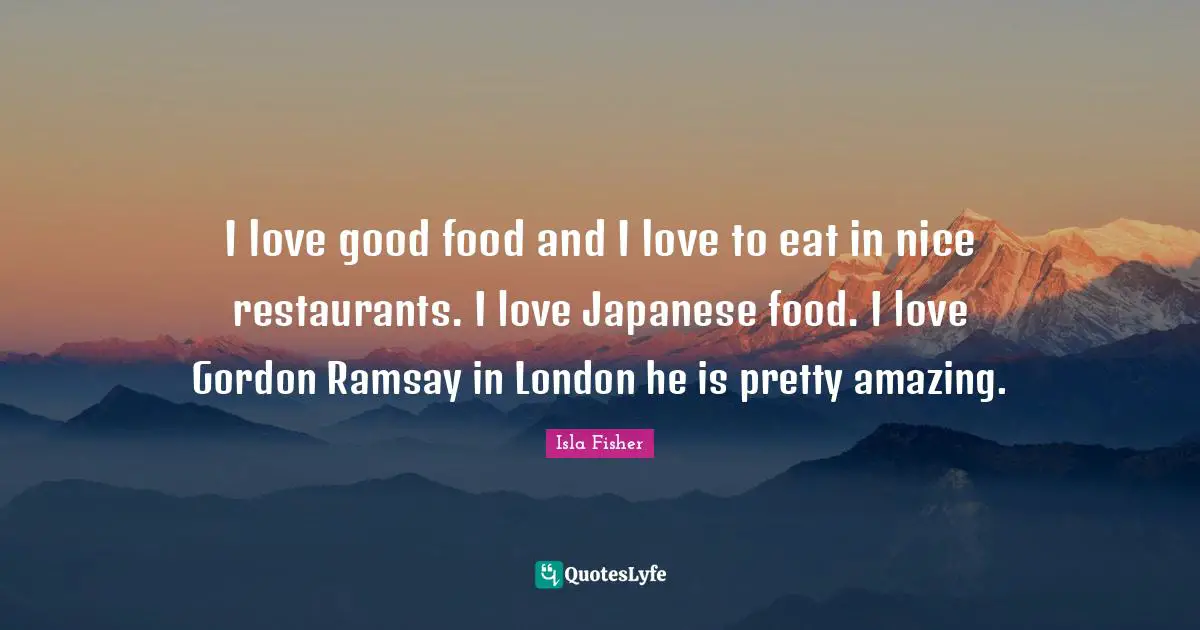 I love good food and I love to eat in nice restaurants. I love Japanese food. I love Gordon Ramsay in London he is pretty amazing.