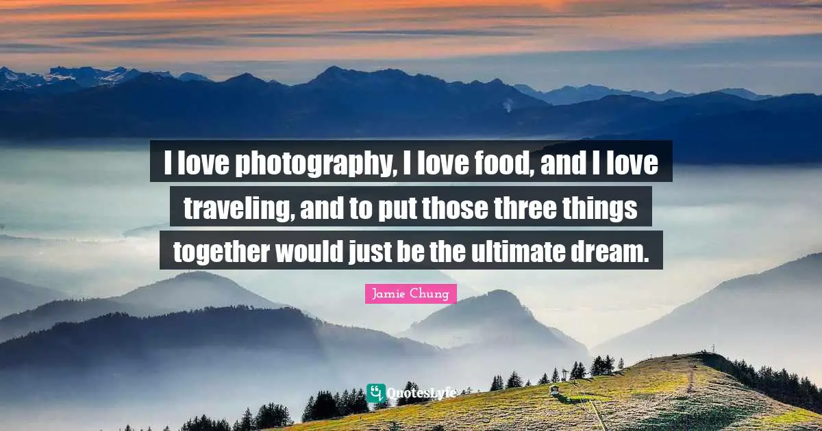 I love photography, I love food, and I love traveling, and to put those three things together would just be the ultimate dream.