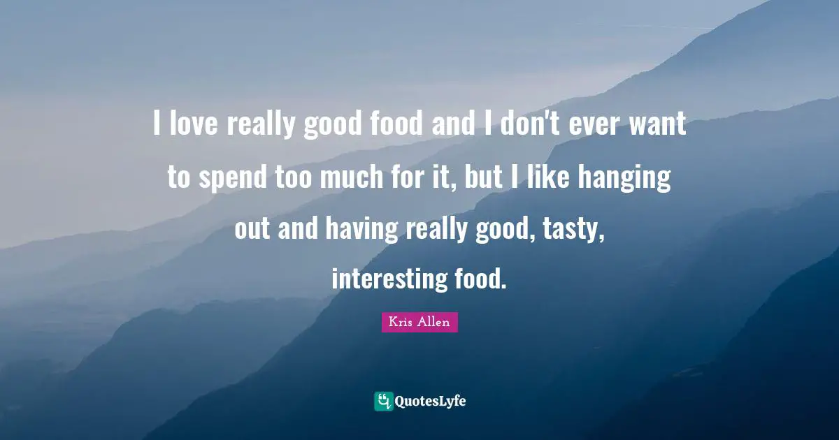 I love really good food and I don't ever want to spend too much for it, but I like hanging out and having really good, tasty, interesting food.
