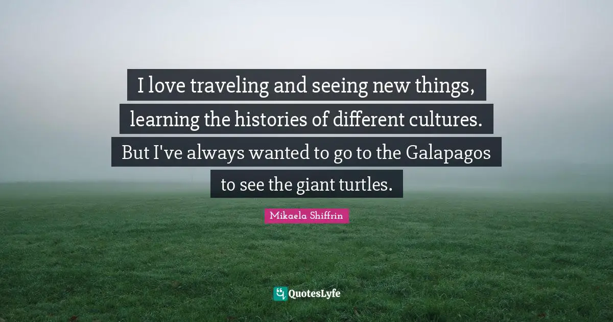 I love traveling and seeing new things, learning the histories of different cultures. But I've always wanted to go to the Galapagos to see the giant turtles.