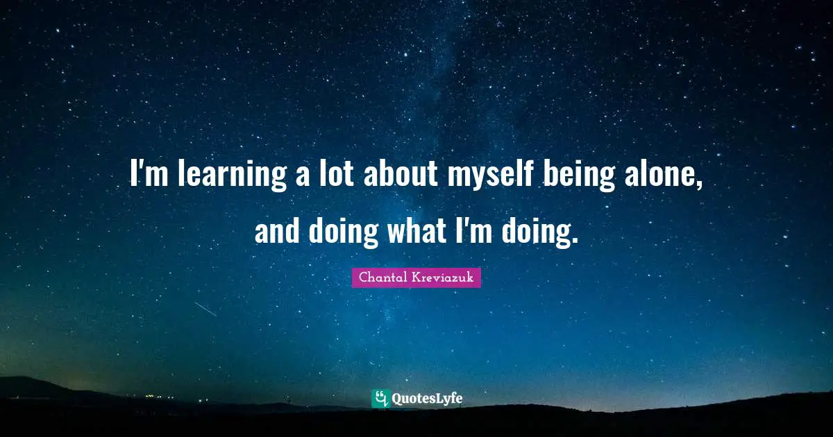 I'm learning a lot about myself being alone, and doing what I'm doing.