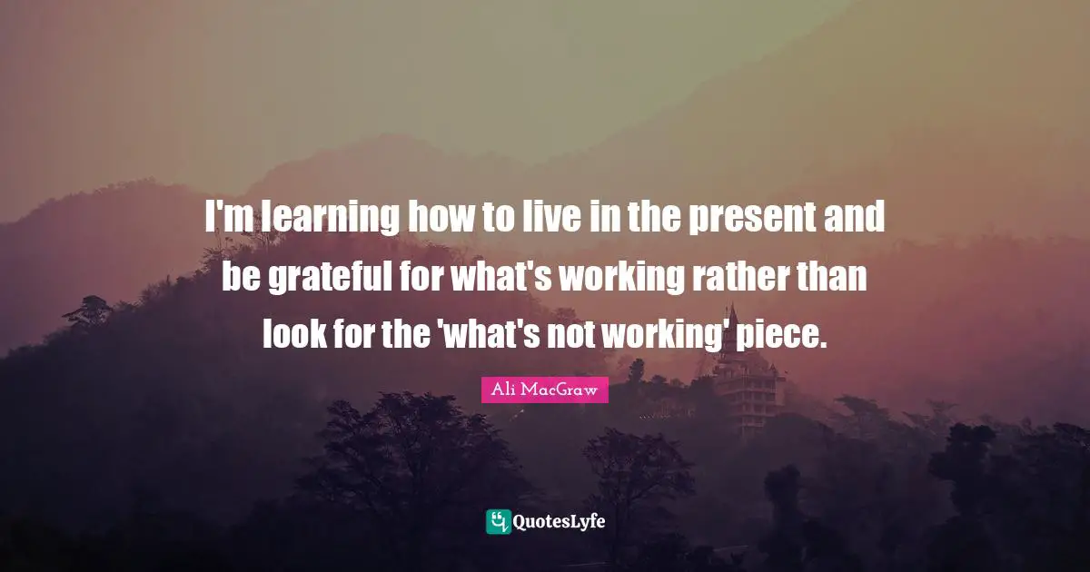 I'm learning how to live in the present and be grateful for what's working rather than look for the 'what's not working' piece.