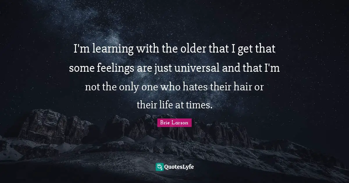 I'm learning with the older that I get that some feelings are just universal and that I'm not the only one who hates their hair or their life at times.