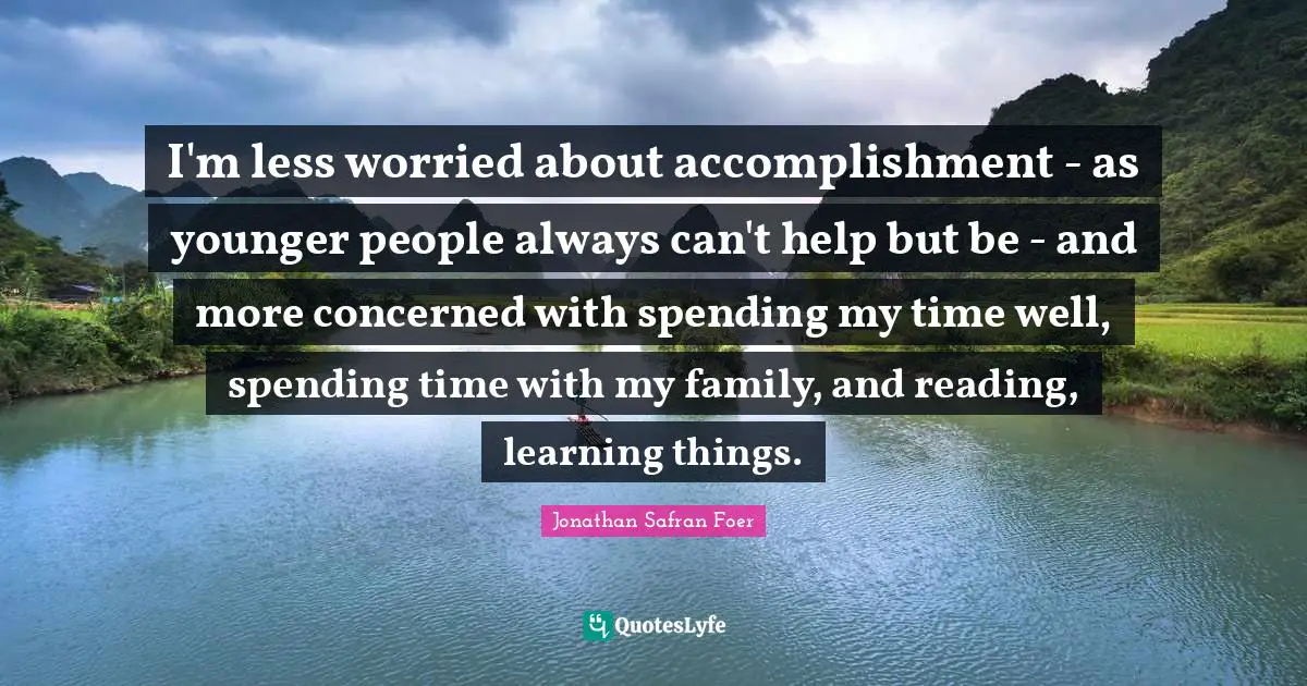 I'm less worried about accomplishment - as younger people always can't help but be - and more concerned with spending my time well, spending time with my family, and reading, learning things.