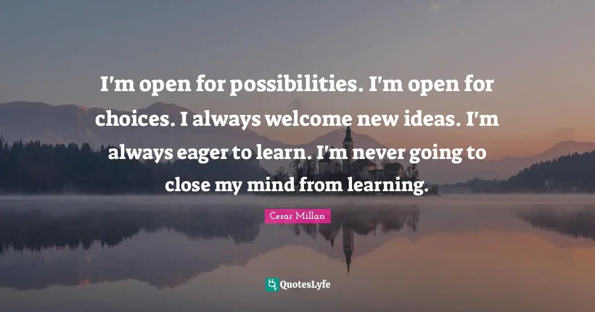 I'm open for possibilities. I'm open for choices. I always welcome new ideas. I'm always eager to learn. I'm never going to close my mind from learning.