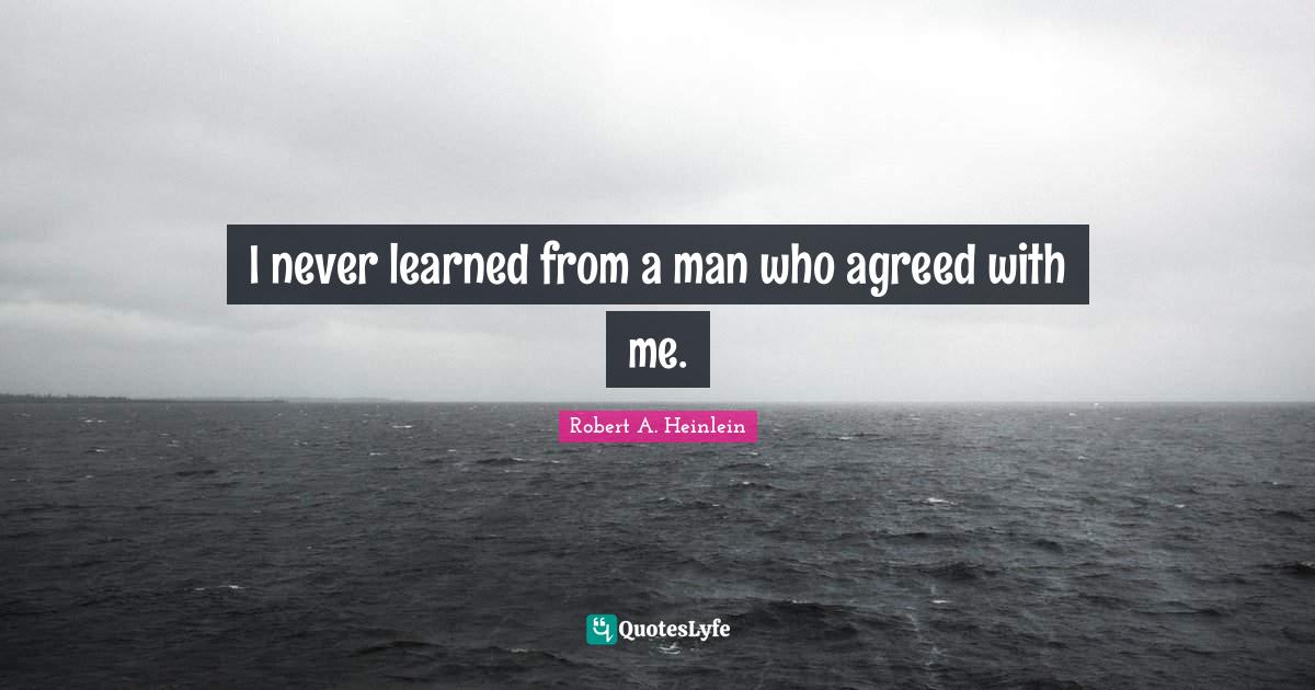 I never learned from a man who agreed with me.