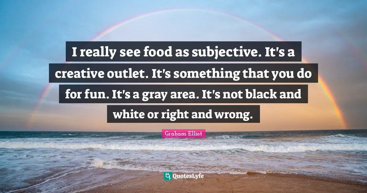 I really see food as subjective. It's a creative outlet. It's something that you do for fun. It's a gray area. It's not black and white or right and wrong.