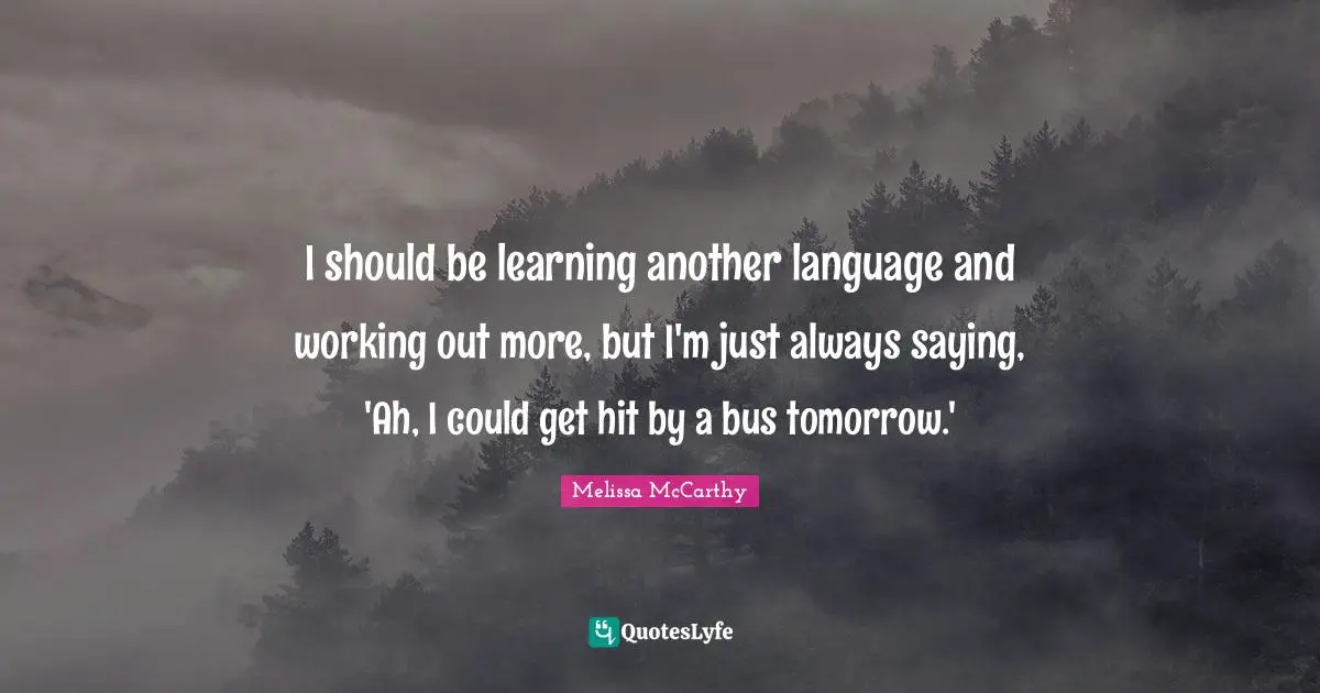 I should be learning another language and working out more, but I'm just always saying, 'Ah, I could get hit by a bus tomorrow.'