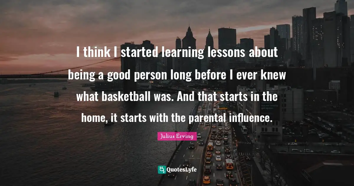 I think I started learning lessons about being a good person long before I ever knew what basketball was. And that starts in the home, it starts with the parental influence.