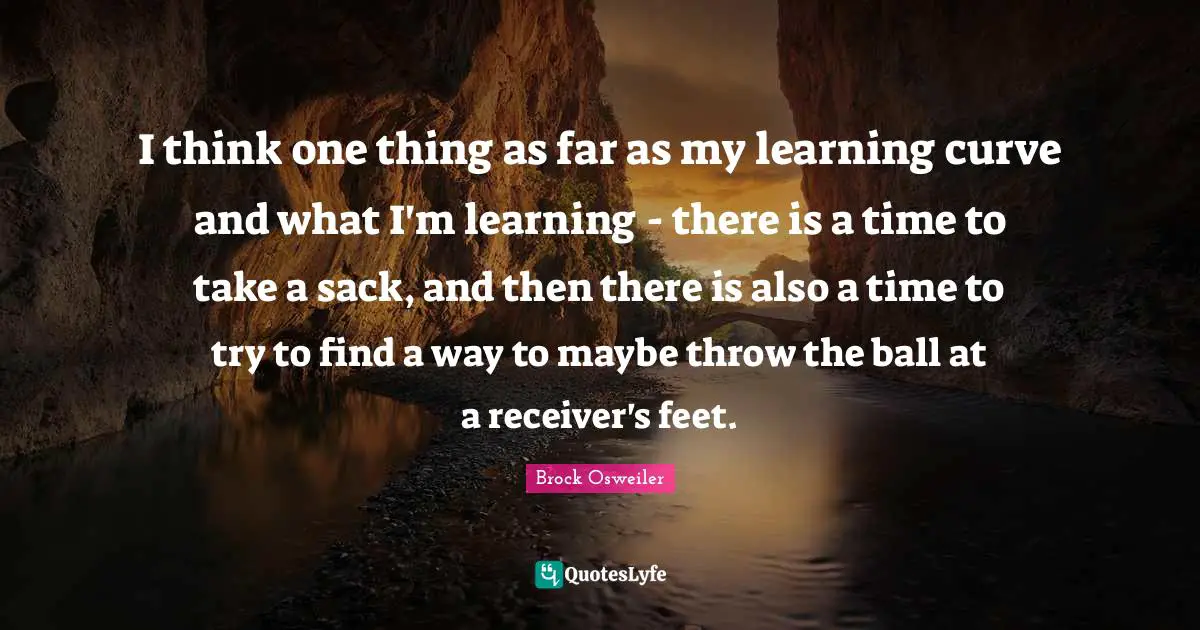 I think one thing as far as my learning curve and what I'm learning - there is a time to take a sack, and then there is also a time to try to find a way to maybe throw the ball at a receiver's feet.