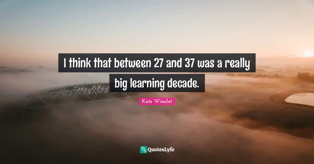I think that between 27 and 37 was a really big learning decade.