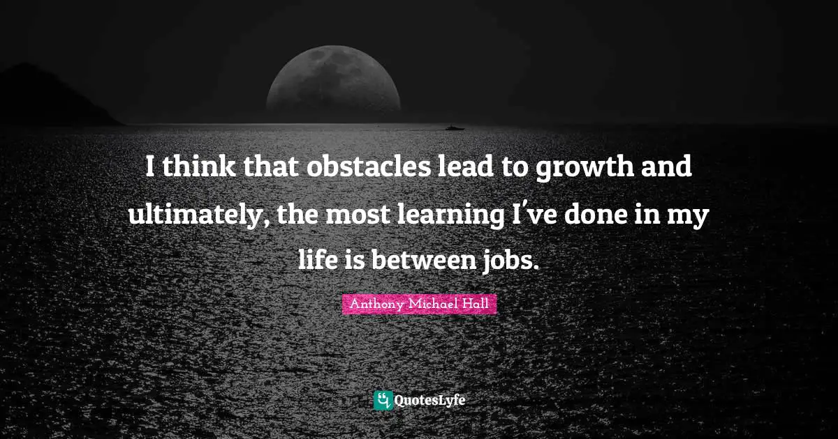 I think that obstacles lead to growth and ultimately, the most learning I've done in my life is between jobs.