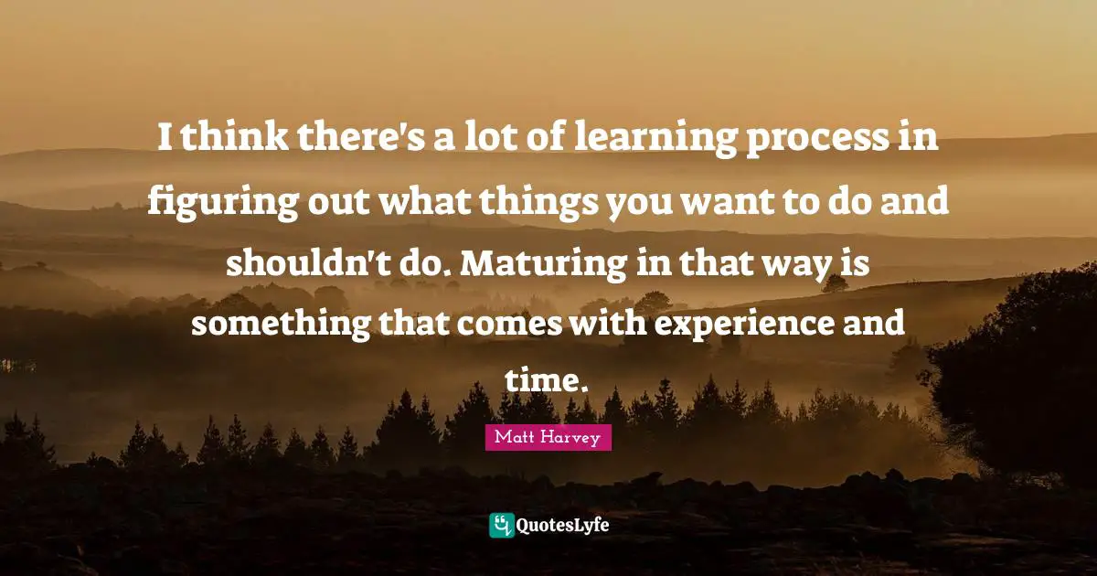 I think there's a lot of learning process in figuring out what things you want to do and shouldn't do. Maturing in that way is something that comes with experience and time.