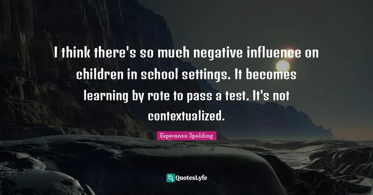 I think there's so much negative influence on children in school settings. It becomes learning by rote to pass a test. It's not contextualized.