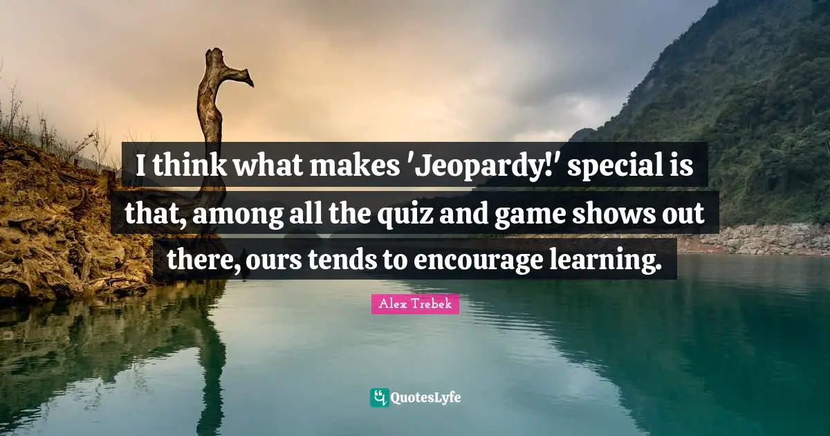 I think what makes 'Jeopardy!' special is that, among all the quiz and game shows out there, ours tends to encourage learning.