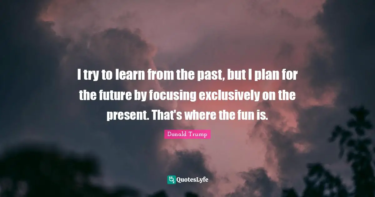 I try to learn from the past, but I plan for the future by focusing exclusively on the present. That's where the fun is.