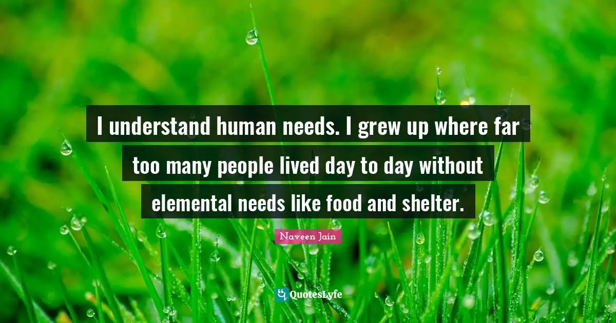 I understand human needs. I grew up where far too many people lived day to day without elemental needs like food and shelter.