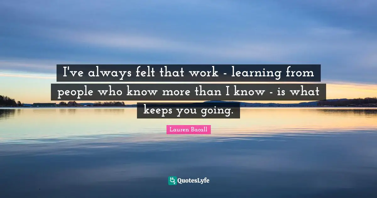 I've always felt that work - learning from people who know more than I know - is what keeps you going.