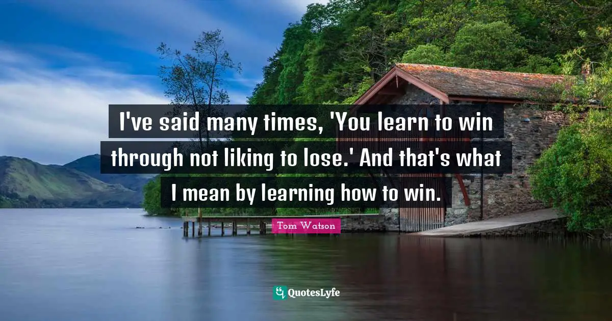 I've said many times, 'You learn to win through not liking to lose.' And that's what I mean by learning how to win.