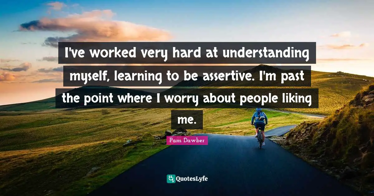 I've worked very hard at understanding myself, learning to be assertive. I'm past the point where I worry about people liking me.