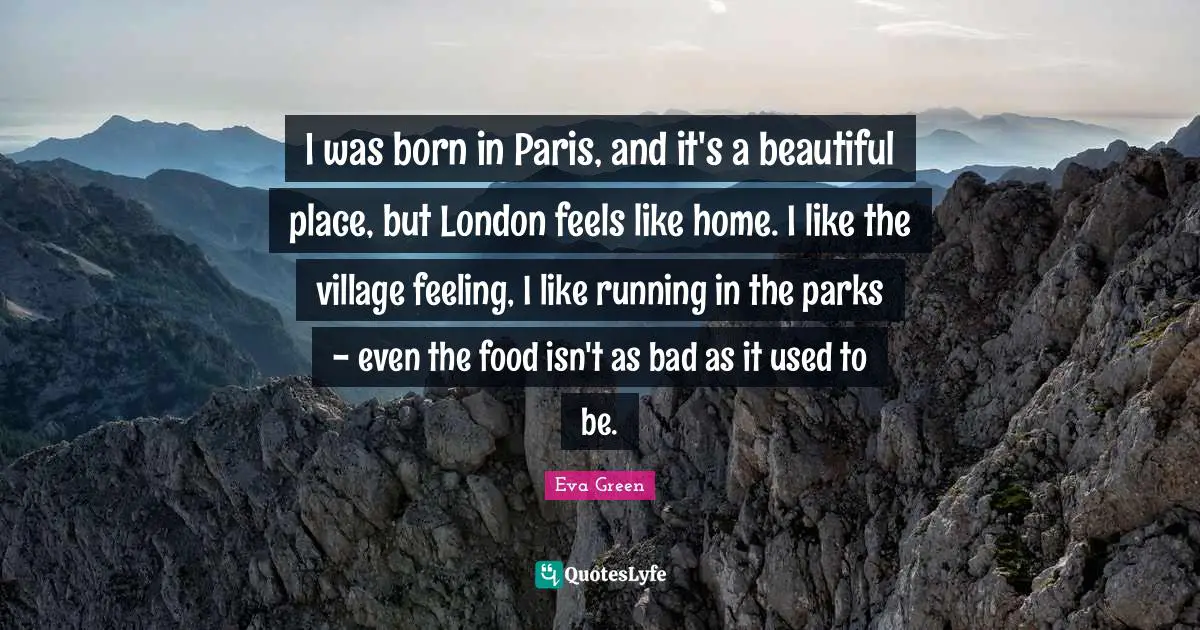 I was born in Paris, and it's a beautiful place, but London feels like home. I like the village feeling, I like running in the parks - even the food isn't as bad as it used to be.