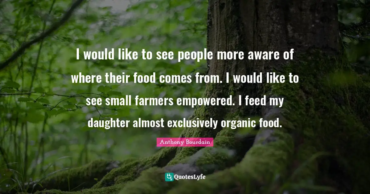 I would like to see people more aware of where their food comes from. I would like to see small farmers empowered. I feed my daughter almost exclusively organic food.