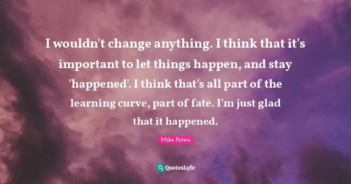I wouldn't change anything. I think that it's important to let things happen, and stay 'happened'. I think that's all part of the learning curve, part of fate. I'm just glad that it happened.