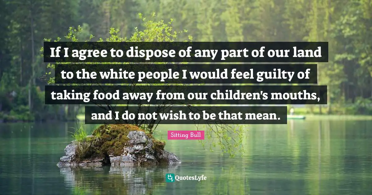 Sitting Bull Quotes: "If I agree to dispose of any part of our land to the white people I would feel guilty of taking food away from our children's mouths, and I do not wish to be that mean."