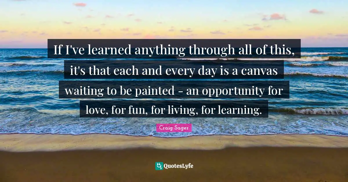 If I've learned anything through all of this, it's that each and every day is a canvas waiting to be painted - an opportunity for love, for fun, for living, for learning.