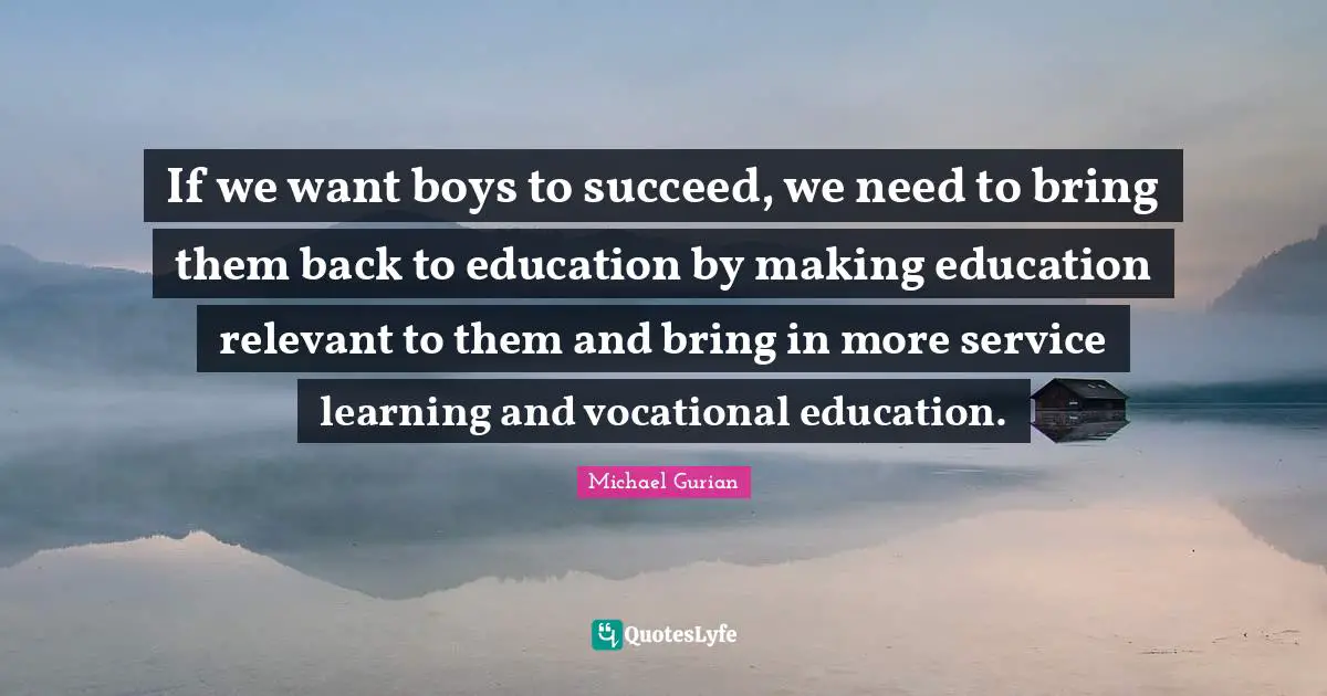 If we want boys to succeed, we need to bring them back to education by making education relevant to them and bring in more service learning and vocational education.