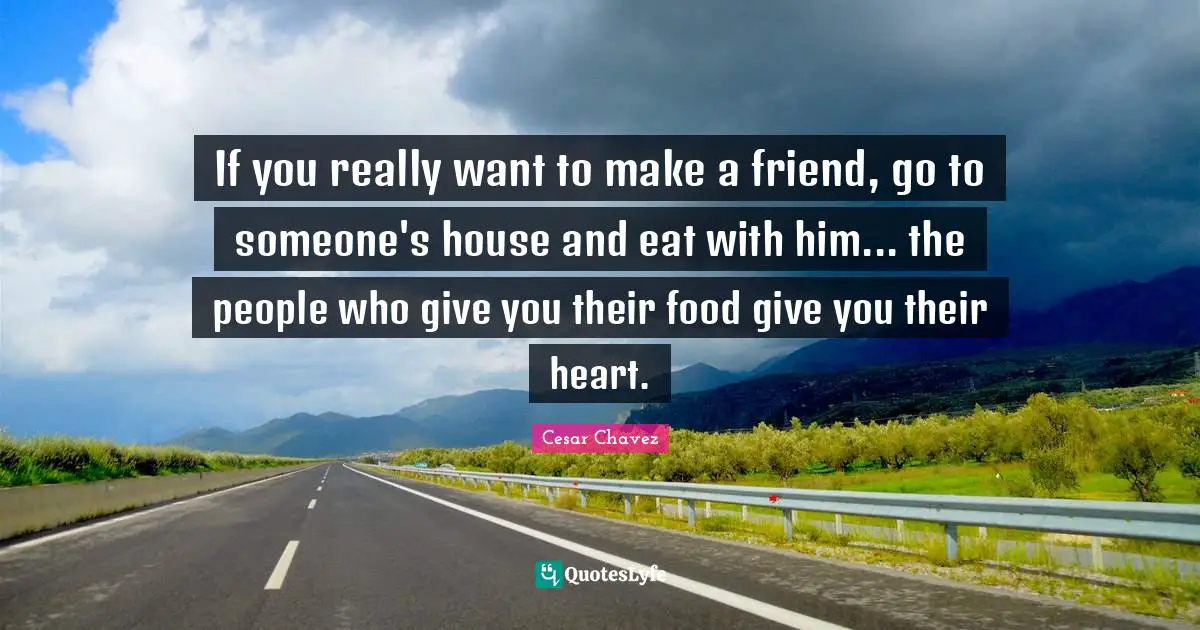 Cesar Chavez Quotes: If you really want to make a friend, go to someone's house and eat with him... the people who give you their food give you their heart.
