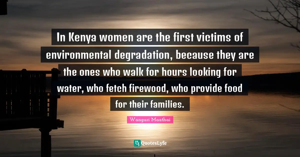 Environmental Quotes: "In Kenya women are the first victims of environmental degradation, because they are the ones who walk for hours looking for water, who fetch firewood, who provide food for their families."