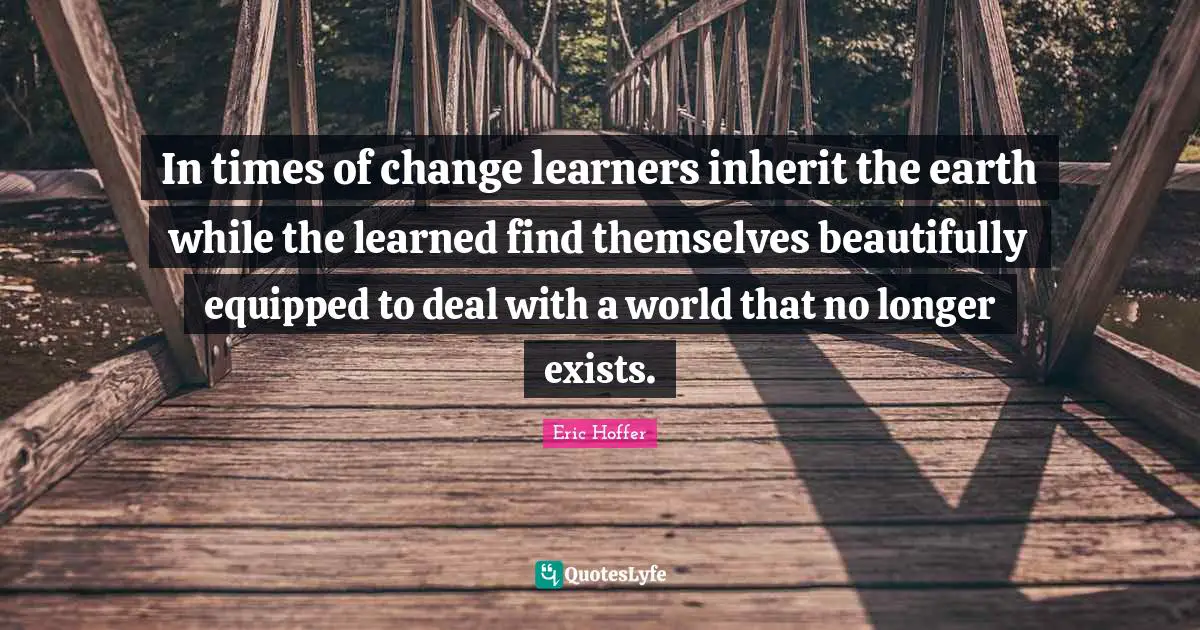 In times of change learners inherit the earth while the learned find themselves beautifully equipped to deal with a world that no longer exists.