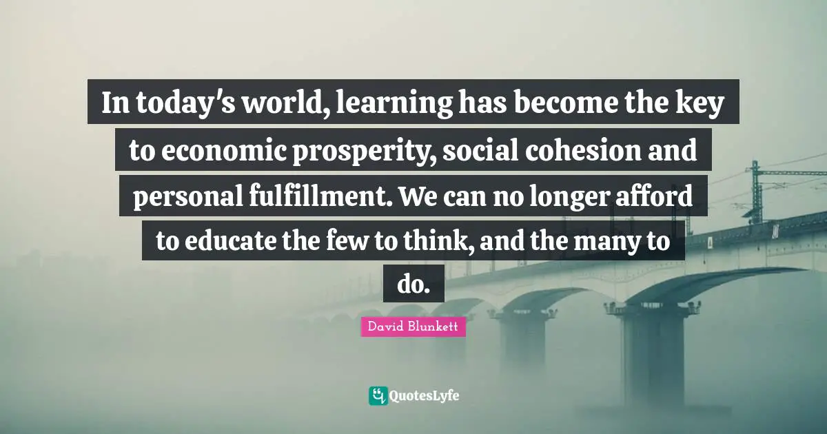 David Blunkett Quotes: "In today's world, learning has become the key to economic prosperity, social cohesion and personal fulfillment. We can no longer afford to educate the few to think, and the many to do."