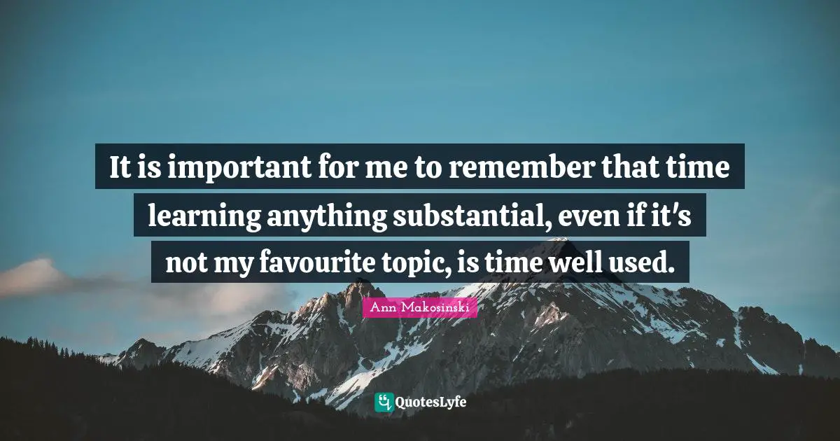 It is important for me to remember that time learning anything substantial, even if it's not my favourite topic, is time well used.