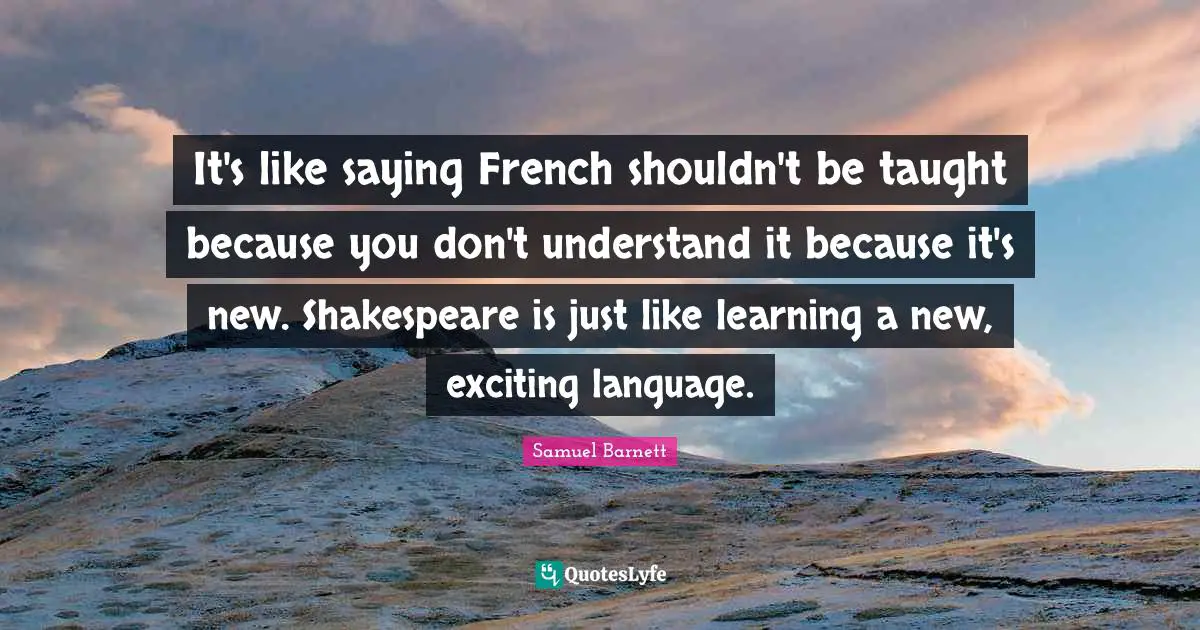 It's like saying French shouldn't be taught because you don't understand it because it's new. Shakespeare is just like learning a new, exciting language.
